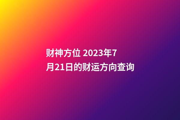 财神方位 2023年7月21日的财运方向查询